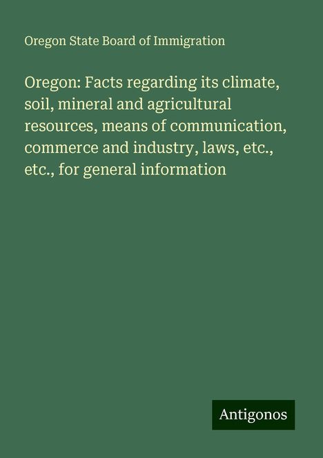 Oregon State Board Of Immigration: Oregon: Facts regarding its climate, soil, mineral and agricultural resources, means of communication, commerce and industry, laws, etc., etc., for general information, Buch