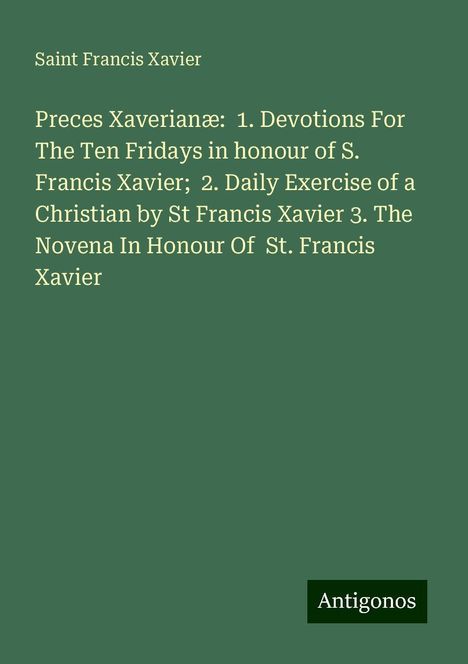 Saint Francis Xavier: Preces Xaverianæ: 1. Devotions For The Ten Fridays in honour of S. Francis Xavier; 2. Daily Exercise of a Christian by St Francis Xavier 3. The Novena In Honour Of St. Francis Xavier, Buch