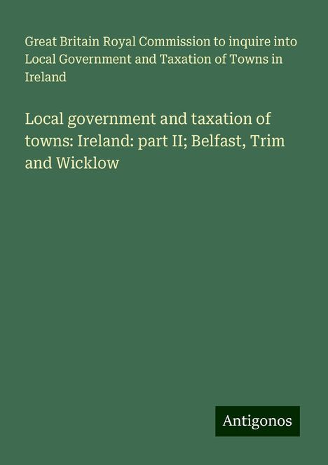 Great Britain Royal Commission to inquire into Local Government and Taxation of Towns in Ireland: Local government and taxation of towns: Ireland: part II; Belfast, Trim and Wicklow, Buch