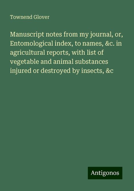 Townend Glover: Manuscript notes from my journal, or, Entomological index, to names, &c. in agricultural reports, with list of vegetable and animal substances injured or destroyed by insects, &c, Buch