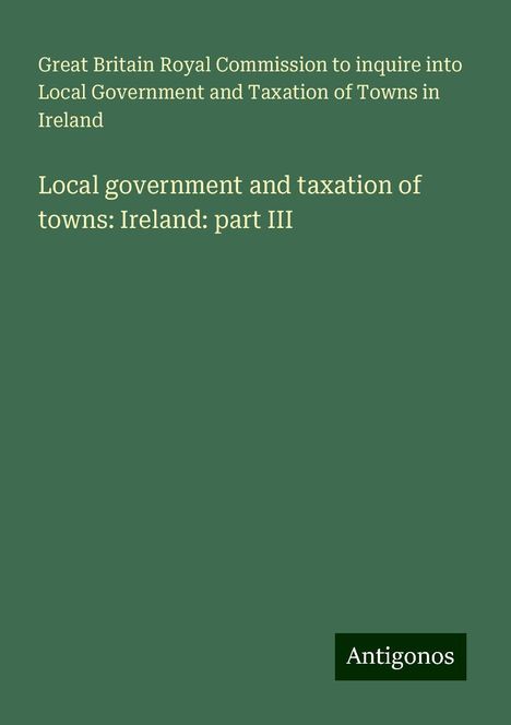 Great Britain Royal Commission to inquire into Local Government and Taxation of Towns in Ireland: Local government and taxation of towns: Ireland: part III, Buch