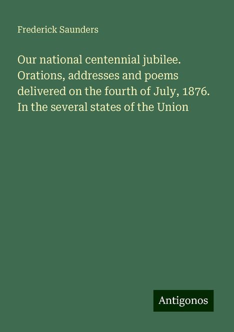 Frederick Saunders: Our national centennial jubilee. Orations, addresses and poems delivered on the fourth of July, 1876. In the several states of the Union, Buch