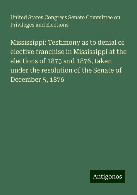 United States Congress Senate Committee on Privileges and Elections: Mississippi: Testimony as to denial of elective franchise in Mississippi at the elections of 1875 and 1876, taken under the resolution of the Senate of December 5, 1876, Buch