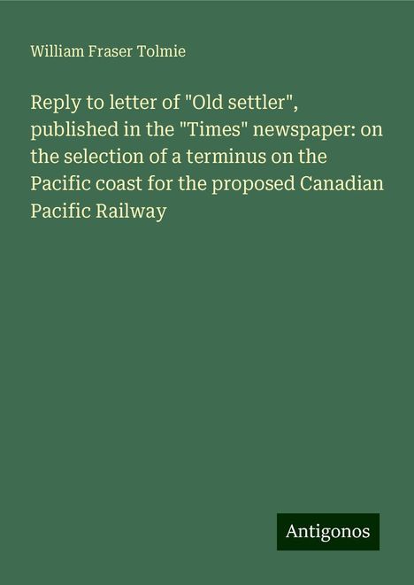 William Fraser Tolmie: Reply to letter of "Old settler", published in the "Times" newspaper: on the selection of a terminus on the Pacific coast for the proposed Canadian Pacific Railway, Buch