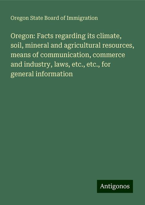 Oregon State Board Of Immigration: Oregon: Facts regarding its climate, soil, mineral and agricultural resources, means of communication, commerce and industry, laws, etc., etc., for general information, Buch