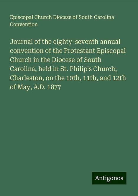 Episcopal Church Diocese of South Carolina Convention: Journal of the eighty-seventh annual convention of the Protestant Episcopal Church in the Diocese of South Carolina, held in St. Philip's Church, Charleston, on the 10th, 11th, and 12th of May, A.D. 1877, Buch