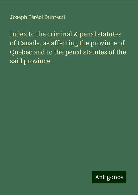 Joseph Féréol Dubreuil: Index to the criminal &amp; penal statutes of Canada, as affecting the province of Quebec and to the penal statutes of the said province, Buch