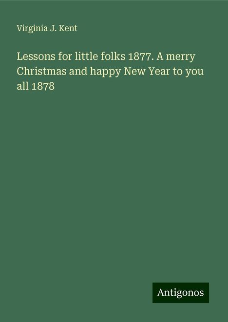 Virginia J. Kent: Lessons for little folks 1877. A merry Christmas and happy New Year to you all 1878, Buch