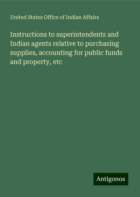 United States Office Of Indian Affairs: Instructions to superintendents and Indian agents relative to purchasing supplies, accounting for public funds and property, etc, Buch