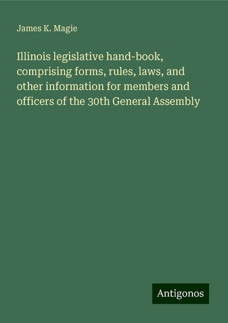 James K. Magie: Illinois legislative hand-book, comprising forms, rules, laws, and other information for members and officers of the 30th General Assembly, Buch