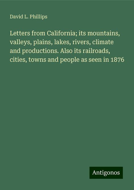 David L. Phillips: Letters from California; its mountains, valleys, plains, lakes, rivers, climate and productions. Also its railroads, cities, towns and people as seen in 1876, Buch