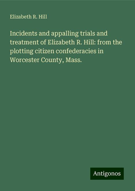 Elizabeth R. Hill: Incidents and appalling trials and treatment of Elizabeth R. Hill: from the plotting citizen confederacies in Worcester County, Mass., Buch