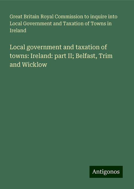 Great Britain Royal Commission to inquire into Local Government and Taxation of Towns in Ireland: Local government and taxation of towns: Ireland: part II; Belfast, Trim and Wicklow, Buch