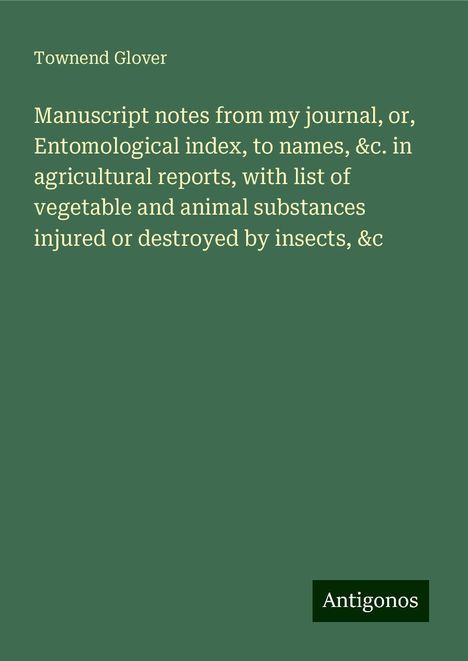 Townend Glover: Manuscript notes from my journal, or, Entomological index, to names, &c. in agricultural reports, with list of vegetable and animal substances injured or destroyed by insects, &c, Buch