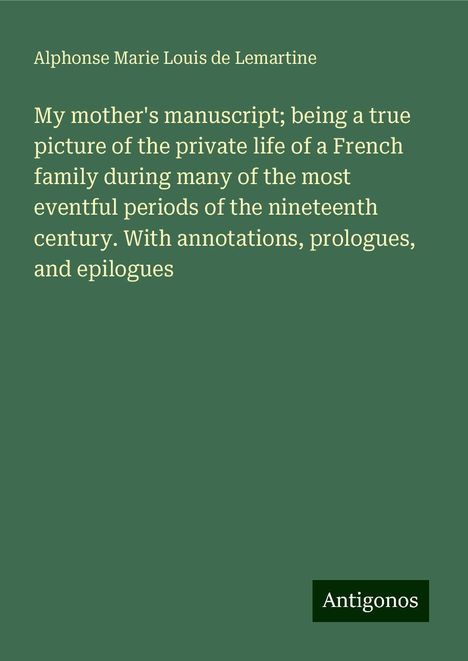 Alphonse Marie Louis de Lemartine: My mother's manuscript; being a true picture of the private life of a French family during many of the most eventful periods of the nineteenth century. With annotations, prologues, and epilogues, Buch