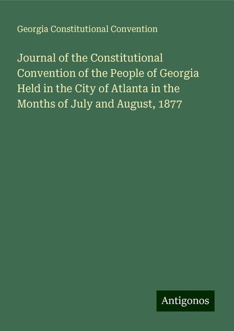 Georgia Constitutional Convention: Journal of the Constitutional Convention of the People of Georgia Held in the City of Atlanta in the Months of July and August, 1877, Buch