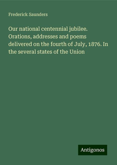 Frederick Saunders: Our national centennial jubilee. Orations, addresses and poems delivered on the fourth of July, 1876. In the several states of the Union, Buch