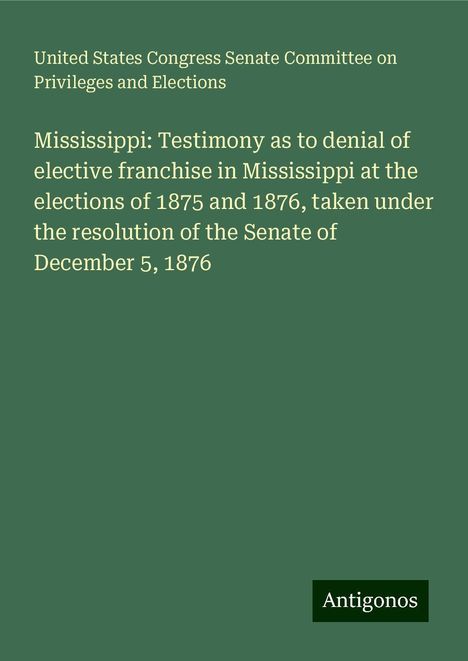 United States Congress Senate Committee on Privileges and Elections: Mississippi: Testimony as to denial of elective franchise in Mississippi at the elections of 1875 and 1876, taken under the resolution of the Senate of December 5, 1876, Buch