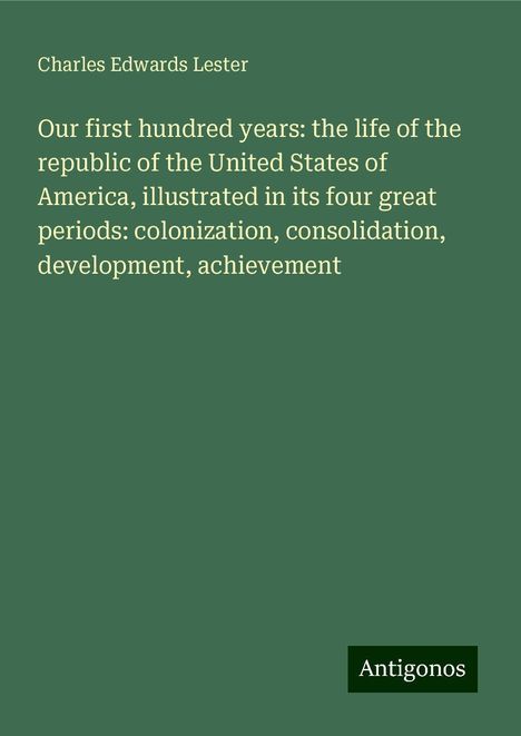 Charles Edwards Lester: Our first hundred years: the life of the republic of the United States of America, illustrated in its four great periods: colonization, consolidation, development, achievement, Buch