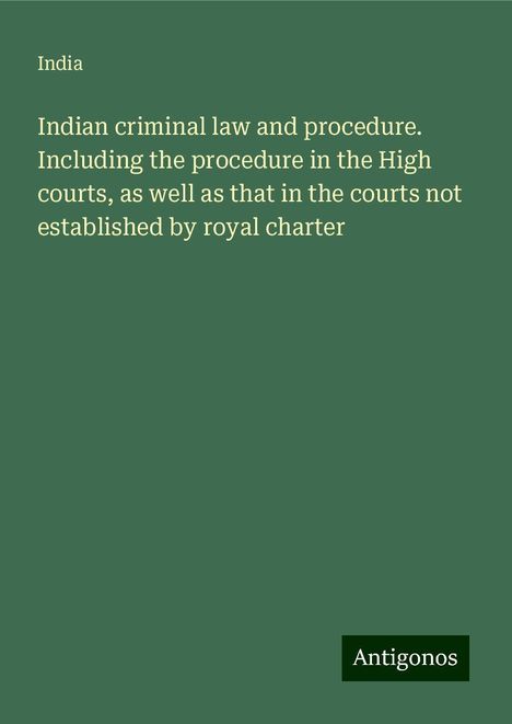 India: Indian criminal law and procedure. Including the procedure in the High courts, as well as that in the courts not established by royal charter, Buch