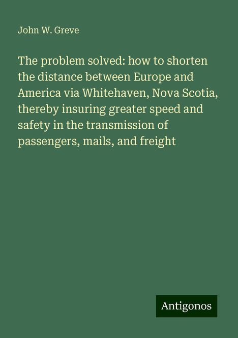 John W. Greve: The problem solved: how to shorten the distance between Europe and America via Whitehaven, Nova Scotia, thereby insuring greater speed and safety in the transmission of passengers, mails, and freight, Buch