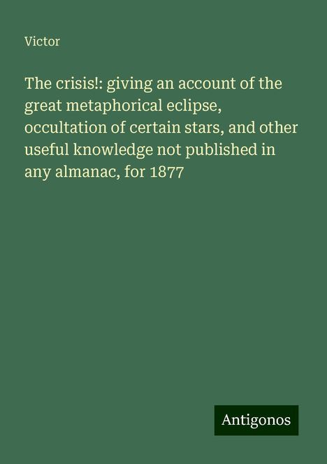 Victor: The crisis!: giving an account of the great metaphorical eclipse, occultation of certain stars, and other useful knowledge not published in any almanac, for 1877, Buch