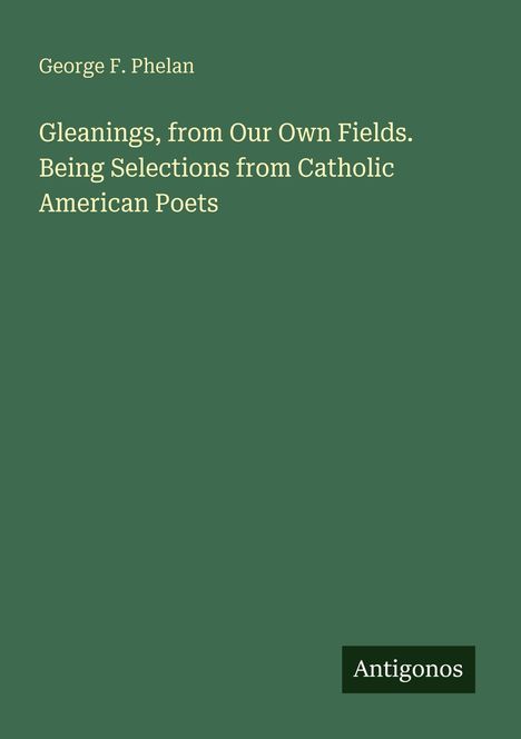 Titel: "Gleanings, from Our Own Fields. Being Selections from Catholic American Poets" von George F. Phelan. Grün mit Antigonos-Logo.