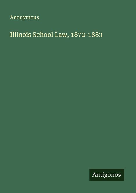 Text: "Anonymous. Illinois School Law, 1872-1883. Antigonos". Grünes Cover, minimalistisch gestaltet.