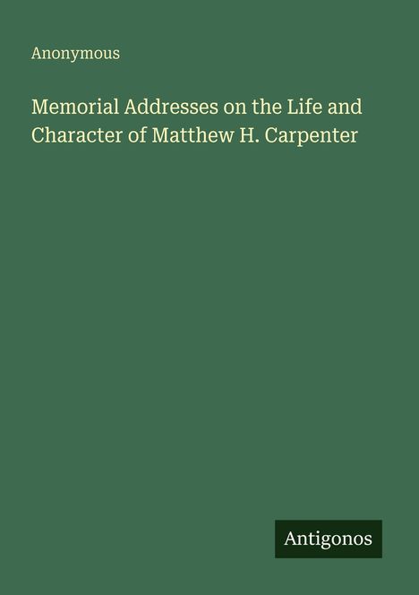 Titel: "Memorial Addresses on the Life and Character of Matthew H. Carpenter" von Anonymous. Grünes Cover mit "Antigonos" unten.
