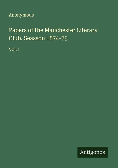 Text: "Anonymous. Papers of the Manchester Literary Club. Season 1874-75. Vol. I." Grünes Cover, unten rechts Logo "Antigonos".