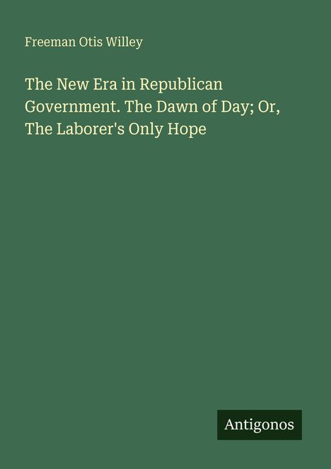 Titel: "The New Era in Republican Government. The Dawn of Day; Or, The Laborer's Only Hope" von Freeman Otis Willey. Unten: "Antigonos". Grüner Hintergrund.
