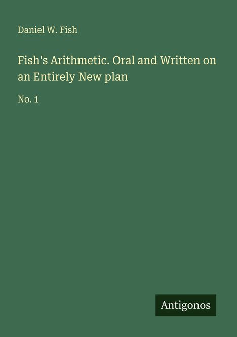 Text: "Daniel W. Fish. Fish's Arithmetic. Oral and Written on an Entirely New plan. No. 1. Antigonos." 
Grüner Hintergrund.