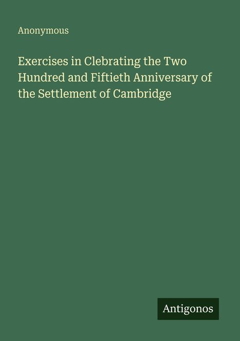 Titel: "Exercises in Celebrating the Two Hundred and Fiftieth Anniversary of the Settlement of Cambridge", Autor: Anonymous. Unten steht "Antigonos". Der Hintergrund ist dunkelgrün.