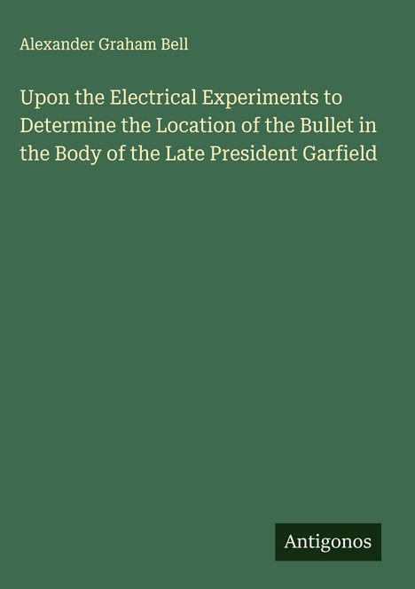 Text: Alexander Graham Bell. Upon the Electrical Experiments to Determine the Location of the Bullet in the Body of the Late President Garfield. Unten rechts ein kleines Logo mit „Antigonos“. Dunkelgrüner Hintergrund.