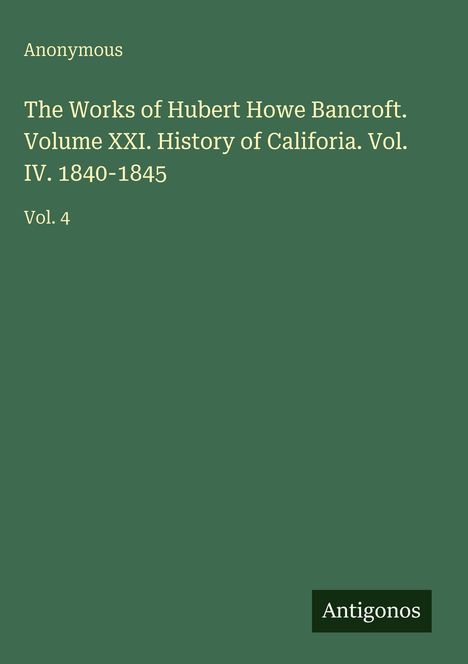 Titel: "The Works of Hubert Howe Bancroft. Volume XXI. History of California. Vol. IV. 1840-1845", "Vol. 4". Unten ein Logo mit "Antigonos". Hintergrund in Grün.
