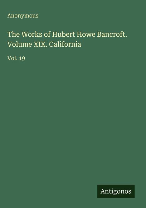 Text: "Anonymous. The Works of Hubert Howe Bancroft. Volume XIX. California. Vol. 19." Grüner Hintergrund, unten Logo "Antigonos".