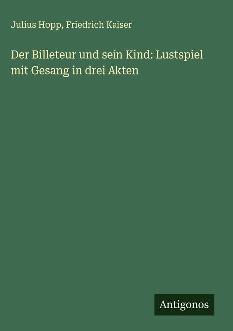 Text oben: "Julius Hopp, Friedrich Kaiser". Mittig: "Der Billeteur und sein Kind: Lustspiel mit Gesang in drei Akten". Unten: "Antigonos". Einfacher grüner Hintergrund.