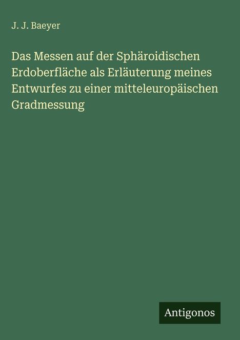Titel von J. J. Baeyer: Das Messen auf der Sphäroidischen Erdoberfläche. Unten steht "Antigonos". Hintergrundfarbe ist grün.