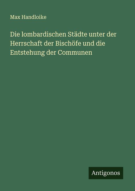 Max Handloike: Die lombardischen Städte unter der Herrschaft der Bischöfe und die Entstehung der Communen, Buch