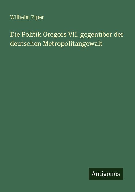 Wilhelm Piper: Die Politik Gregors VII. gegenüber der deutschen Metropolitangewalt, Buch