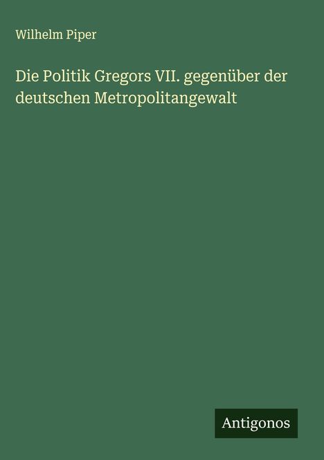 Wilhelm Piper: Die Politik Gregors VII. gegenüber der deutschen Metropolitangewalt, Buch