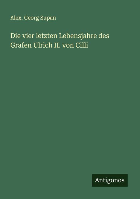 Alex. Georg Supan: Die vier letzten Lebensjahre des Grafen Ulrich II. von Cilli, Buch