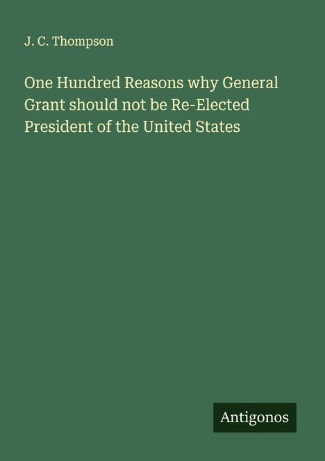 J. C. Thompson: One Hundred Reasons why General Grant should not be Re-Elected President of the United States, Buch