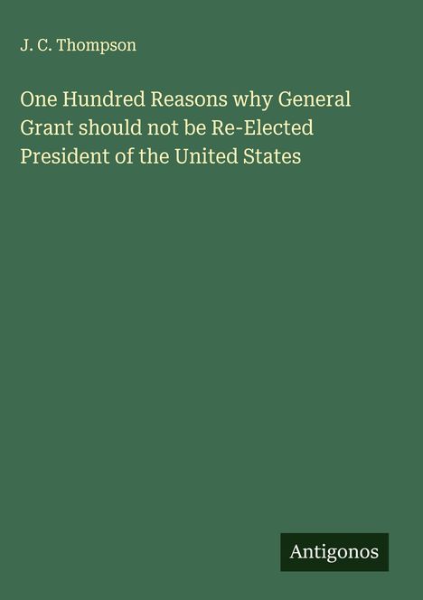 J. C. Thompson: One Hundred Reasons why General Grant should not be Re-Elected President of the United States, Buch
