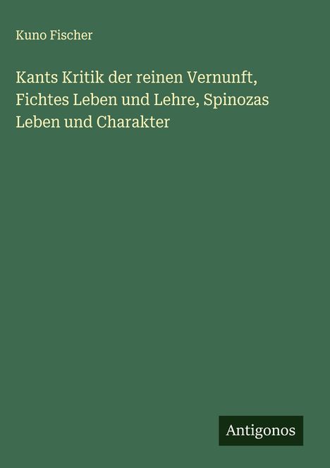 Kuno Fischer: Kants Kritik der reinen Vernunft, Fichtes Leben und Lehre, Spinozas Leben und Charakter, Buch