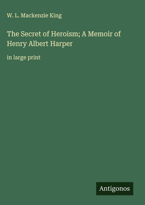 W. L. Mackenzie King: The Secret of Heroism; A Memoir of Henry Albert Harper, Buch