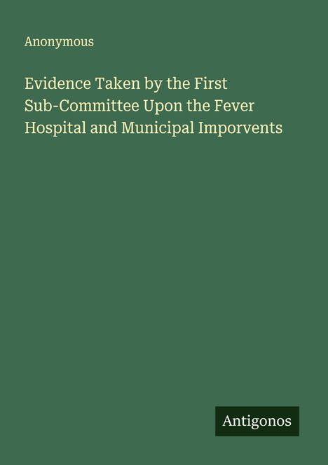Anonymous: Evidence Taken by the First Sub-Committee Upon the Fever Hospital and Municipal Imporvents, Buch