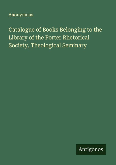Anonymous: Catalogue of Books Belonging to the Library of the Porter Rhetorical Society, Theological Seminary, Buch