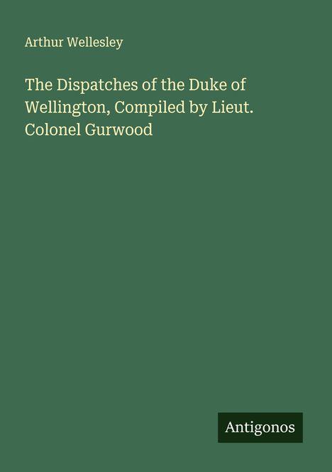 Arthur Wellesley: The Dispatches of the Duke of Wellington, Compiled by Lieut. Colonel Gurwood, Buch