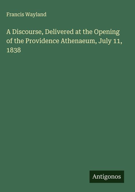 Francis Wayland: A Discourse, Delivered at the Opening of the Providence Athenaeum, July 11, 1838, Buch